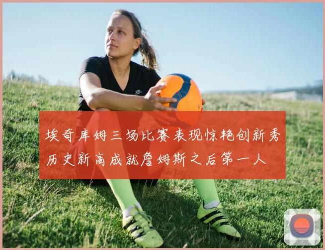 埃奇库姆三场比赛表现惊艳创新秀历史新高成就詹姆斯之后第一人