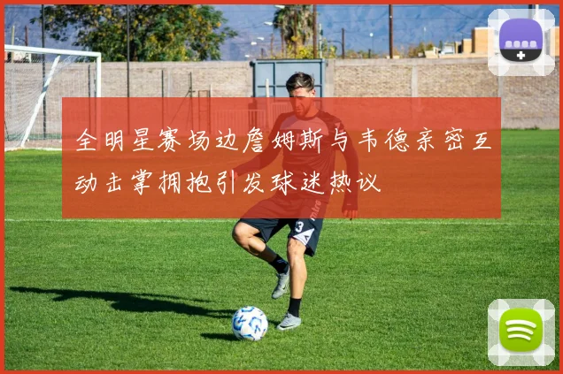 全明星赛场边詹姆斯与韦德亲密互动击掌拥抱引发球迷热议