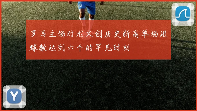 罗马主场对尤文创历史新高单场进球数达到六个的罕见时刻