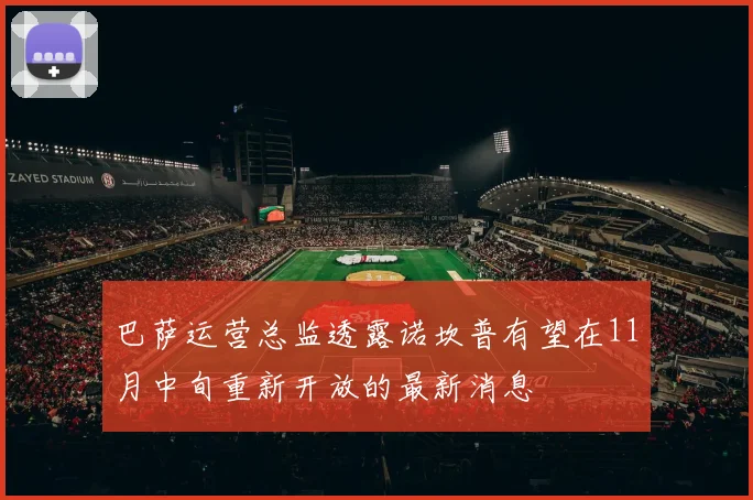 巴萨运营总监透露诺坎普有望在11月中旬重新开放的最新消息