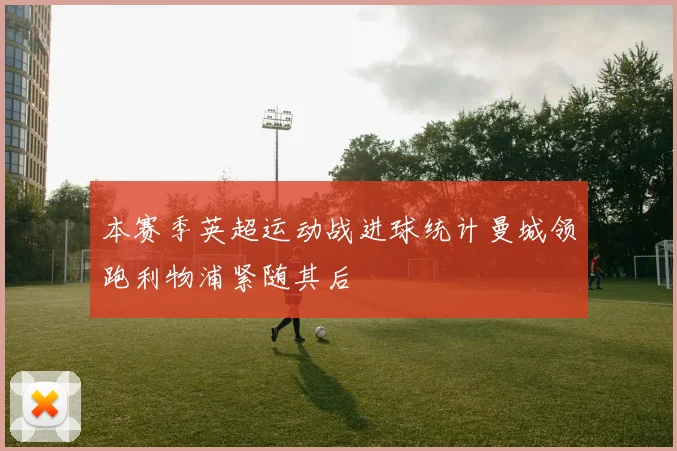 本赛季英超运动战进球统计曼城领跑利物浦紧随其后
