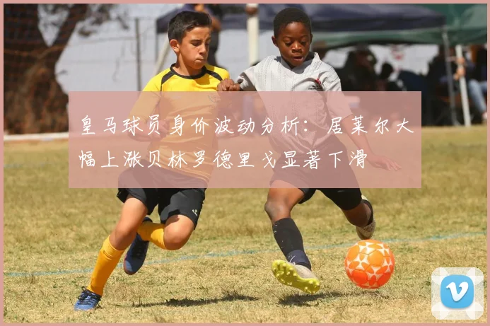 皇马球员身价波动分析：居莱尔大幅上涨贝林罗德里戈显著下滑