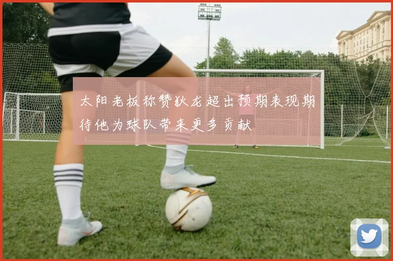 太阳老板称赞狄龙超出预期表现期待他为球队带来更多贡献