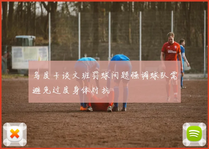 乌度卡谈文班罚球问题强调球队需避免过度身体对抗