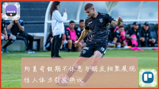约基奇假期不休息与朋友相聚展现惊人体力引发热议