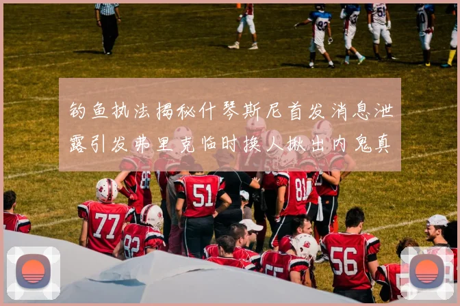 钓鱼执法揭秘什琴斯尼首发消息泄露引发弗里克临时换人揪出内鬼真相