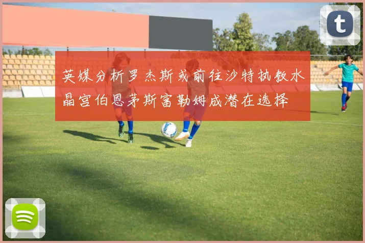 英媒分析罗杰斯或前往沙特执教水晶宫伯恩茅斯富勒姆成潜在选择