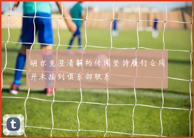 胡尔克澄清解约传闻坚持履行合同并未接到俱乐部联系