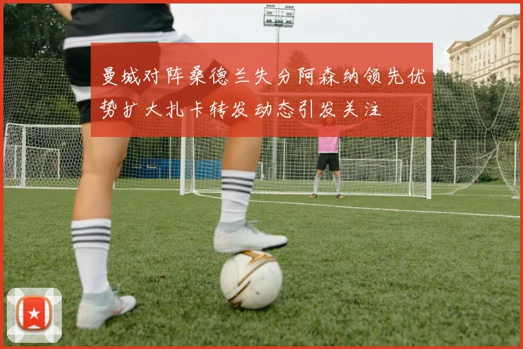 曼城对阵桑德兰失分阿森纳领先优势扩大扎卡转发动态引发关注