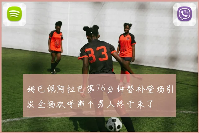 姆巴佩阿拉巴第76分钟替补登场引发全场欢呼那个男人终于来了