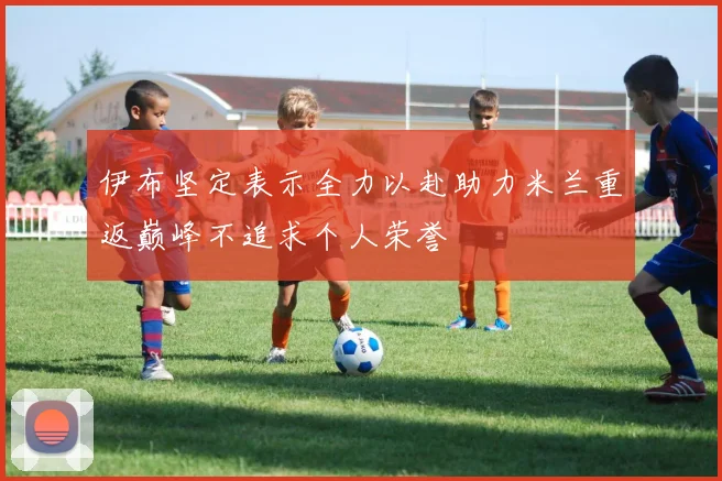 伊布坚定表示全力以赴助力米兰重返巅峰不追求个人荣誉