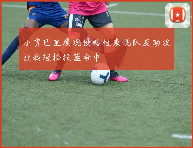 小贾巴里展现侵略性表现队友助攻让我轻松投篮命中