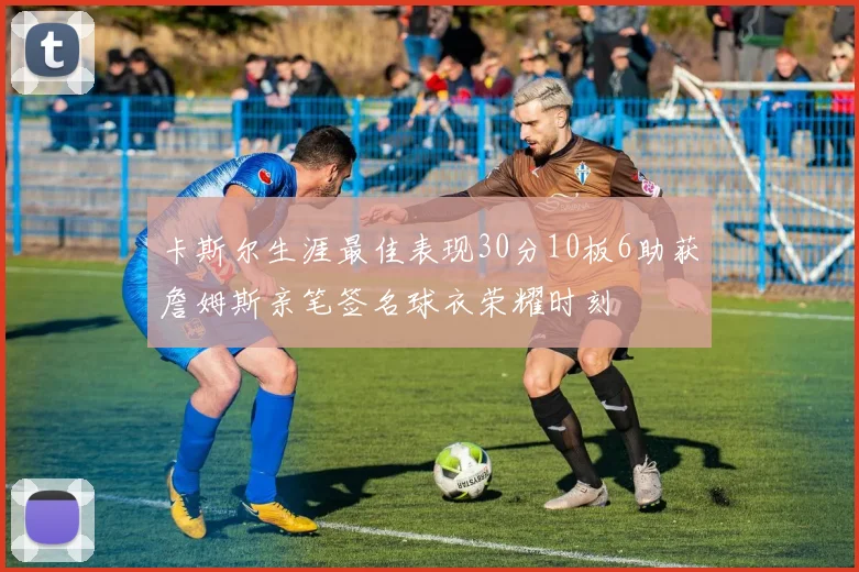卡斯尔生涯最佳表现30分10板6助获詹姆斯亲笔签名球衣荣耀时刻