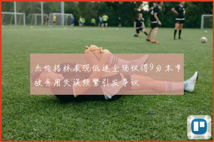 杰伦格林表现低迷全场仅得9分末节被弃用失误频繁引发争议