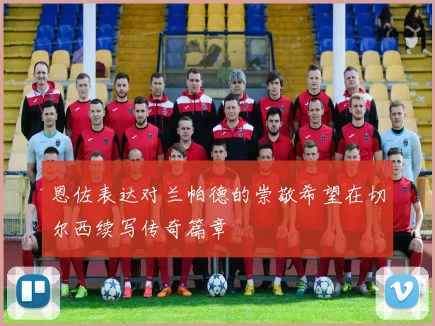 恩佐表达对兰帕德的崇敬希望在切尔西续写传奇篇章
