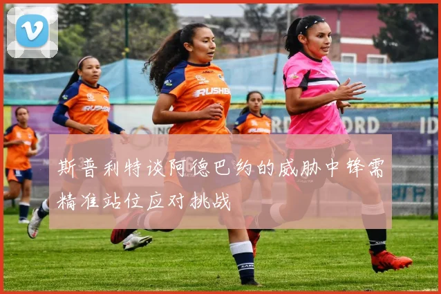斯普利特谈阿德巴约的威胁中锋需精准站位应对挑战