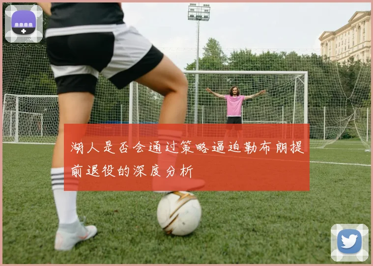 湖人是否会通过策略逼迫勒布朗提前退役的深度分析