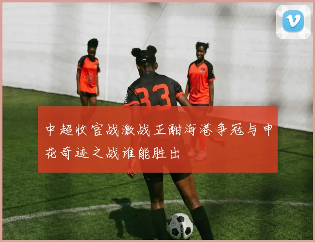 中超收官战激战正酣海港争冠与申花奇迹之战谁能胜出