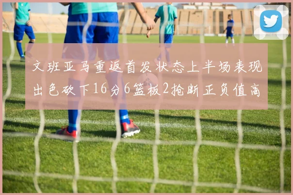 文班亚马重返首发状态上半场表现出色砍下16分6篮板2抢断正负值高达21